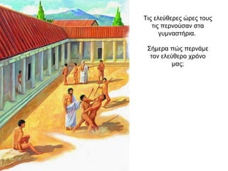 Τις ελεύθερες ώρες τους
τις περνούσαν στα
γυμναστήρια.
Σήμερα πώς περνάμε
τον ελεύθερο χρόνο
μας;
 