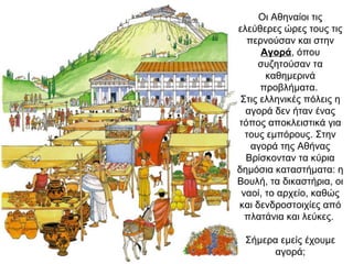 Οι Αθηναίοι τις
ελεύθερες ώρες τους τις
περνούσαν και στην
Αγορά, όπου
συζητούσαν τα
καθημερινά
προβλήματα.
Στις ελληνικές πόλεις η
αγορά δεν ήταν ένας
τόπος αποκλειστικά για
τους εμπόρους. Στην
αγορά της Αθήνας
Βρίσκονταν τα κύρια
δημόσια καταστήματα: η
Βουλή, τα δικαστήρια, οι
ναοί, το αρχείο, καθώς
και δενδροστοιχίες από
πλατάνια και λεύκες.
Σήμερα εμείς έχουμε
αγορά;
 