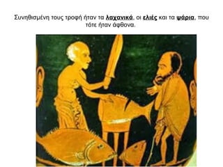 Συνηθισμένη τους τροφή ήταν τα λαχανικά, οι ελιές και τα ψάρια, που
τότε ήταν άφθονα.
 