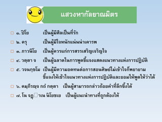  ๑. ปิ โย เป็นผู้มีศีลเป็นที่รัก
 ๒. ครุ เป็นผู้มีใจหนักแน่นน่าเคารพ
 ๓. ภาวนีโย เป็นผู้ควรแก่การสรรเสริญเจริญใจ
 ๔. วตฺตา จ เป็นผู้ฉลาดในการพูดชี้แจงแสดงแนวทางแห่งการปฏิบัติ
 ๕. วจนกฺขโม เป็นผู้มีความอดทนต่อการสอนศิษย์ไม่เข้าใจก็พยายาม
ชี้แจงให้เข้าใจแนวทางแห่งการปฏิบัติและยอมให้พูดให้ว่าได้
 ๖. คมฺภีรญฺจ กถ กตฺตา เป็นผู้สามารถกล่าวถ้อยคาที่ลึกซึ้งได้
 ๗. โน จฏฺ าเน นิโยชเย เป็นผู้แนะนาทางที่ถูกต้องให้
 