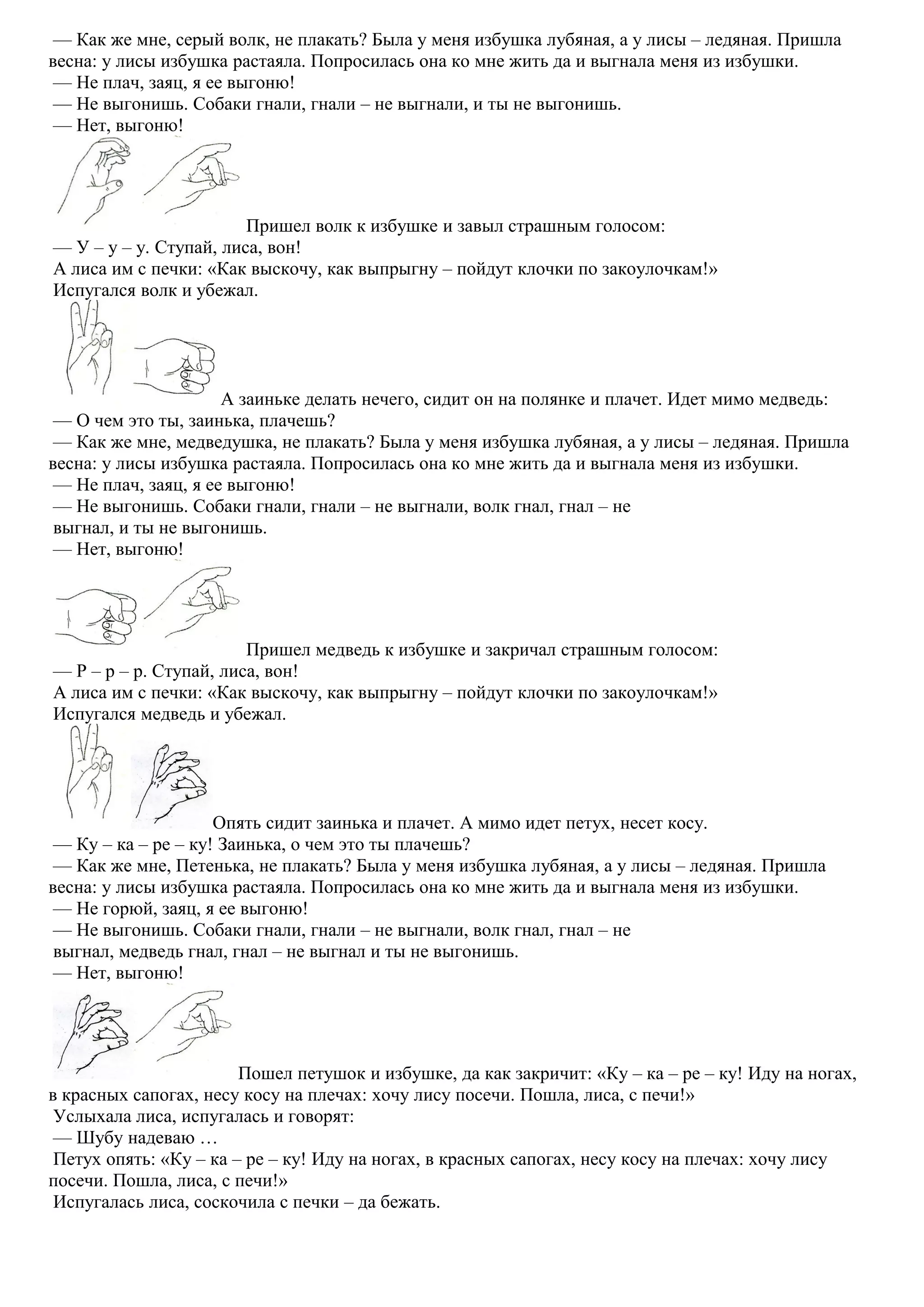 — Как же мне, серый волк, не плакать? Была у меня избушка лубяная, а у лисы – ледяная. Пришла
весна: у лисы избушка растаяла. Попросилась она ко мне жить да и выгнала меня из избушки.
— Не плач, заяц, я ее выгоню!
— Не выгонишь. Собаки гнали, гнали – не выгнали, и ты не выгонишь.
— Нет, выгоню!
Пришел волк к избушке и завыл страшным голосом:
— У – у – у. Ступай, лиса, вон!
А лиса им с печки: «Как выскочу, как выпрыгну – пойдут клочки по закоулочкам!»
Испугался волк и убежал.
А заиньке делать нечего, сидит он на полянке и плачет. Идет мимо медведь:
— О чем это ты, заинька, плачешь?
— Как же мне, медведушка, не плакать? Была у меня избушка лубяная, а у лисы – ледяная. Пришла
весна: у лисы избушка растаяла. Попросилась она ко мне жить да и выгнала меня из избушки.
— Не плач, заяц, я ее выгоню!
— Не выгонишь. Собаки гнали, гнали – не выгнали, волк гнал, гнал – не
выгнал, и ты не выгонишь.
— Нет, выгоню!
Пришел медведь к избушке и закричал страшным голосом:
— Р – р – р. Ступай, лиса, вон!
А лиса им с печки: «Как выскочу, как выпрыгну – пойдут клочки по закоулочкам!»
Испугался медведь и убежал.
Опять сидит заинька и плачет. А мимо идет петух, несет косу.
— Ку – ка – ре – ку! Заинька, о чем это ты плачешь?
— Как же мне, Петенька, не плакать? Была у меня избушка лубяная, а у лисы – ледяная. Пришла
весна: у лисы избушка растаяла. Попросилась она ко мне жить да и выгнала меня из избушки.
— Не горюй, заяц, я ее выгоню!
— Не выгонишь. Собаки гнали, гнали – не выгнали, волк гнал, гнал – не
выгнал, медведь гнал, гнал – не выгнал и ты не выгонишь.
— Нет, выгоню!
Пошел петушок и избушке, да как закричит: «Ку – ка – ре – ку! Иду на ногах,
в красных сапогах, несу косу на плечах: хочу лису посечи. Пошла, лиса, с печи!»
Услыхала лиса, испугалась и говорят:
— Шубу надеваю …
Петух опять: «Ку – ка – ре – ку! Иду на ногах, в красных сапогах, несу косу на плечах: хочу лису
посечи. Пошла, лиса, с печи!»
Испугалась лиса, соскочила с печки – да бежать.
 