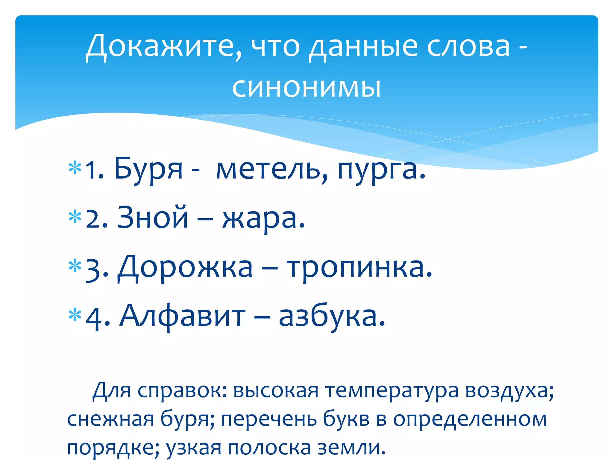 1. Буря - метель, пурга.
2. Зной – жара.
3. Дорожка – тропинка.
4. Алфавит – азбука.
Для справок: высокая температура воздуха;
снежная буря; перечень букв в определенном
порядке; узкая полоска земли.
Докажите, что данные слова -
синонимы
 