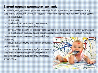 Етичні норми допомоги дитині:
У своїй індивідуально-профілактичній роботі з дитиною, яка знаходиться у
соціально складній ситуації, педагог повинен керуватися такими заповідями:
- не нашкодь;
- не оцінюй;
- приймай дитину такою, яка вона є;
- дотримуйся конфіденційності;
- дотримуйся взаємної відвертості з дитиною, але зберігай деяку дистанцію
- не позбавляй дитину права відповідати за свої вчинки, не давай порад,
розмовою, запитаннями спонукай її до
рішення;
- зведи до мінімуму вживання спеціаль
них термінів;
- дотримуйся принципу добровільності,
але ненав’язливо формуй розуміння
важливості думки дорослого, співпраці
з учителем.
 
