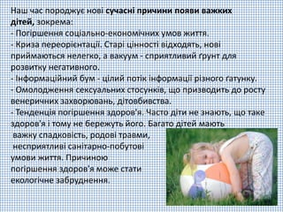 Наш час породжує нові сучасні причини появи важких
дітей, зокрема:
- Погіршення соціально-економічних умов життя.
- Криза переорієнтації. Старі цінності відходять, нові
приймаються нелегко, а вакуум - сприятливий ґрунт для
розвитку негативного.
- Інформаційний бум - цілий потік інформації різного ґатунку.
- Омолодження сексуальних стосунків, що призводить до росту
венеричних захворювань, дітовбивства.
- Тенденція погіршення здоров'я. Часто діти не знають, що таке
здоров'я і тому не бережуть його. Багато дітей мають
важку спадковість, родові травми,
несприятливі санітарно-побутові
умови життя. Причиною
погіршення здоров'я може стати
екологічне забруднення.
 