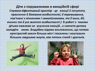 Діти з порушеннями в емоційній сфері
Справка:Афективний простір - це емоції й почуття,
прагнення й бажання особистості, її переживання,
пов'язані з пізнанням і самопізнанням, то її воля, дії,
вчинки та й усе життя особистості.) В роботі з такими
дітьми важливо не усунення емоцій , а навчити дитину
володіти ними. Згадаймо відоме висловлення, що потоки
пристрастей змели більше міст і поселень і коштували
більших людських жертв, ніж потоки стихій і ураганів.
 
