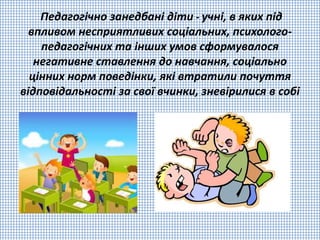 Педагогічно занедбані діти - учні, в яких під
впливом несприятливих соціальних, психолого-
педагогічних та інших умов сформувалося
негативне ставлення до навчання, соціально
цінних норм поведінки, які втратили почуття
відповідальності за свої вчинки, зневірилися в собі
 