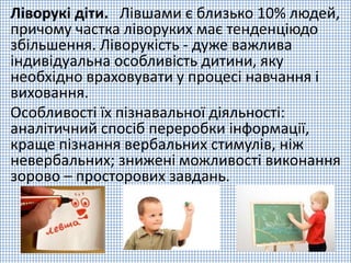 Ліворукі діти. Лівшами є близько 10% людей,
причому частка ліворуких має тенденціюдо
збільшення. Ліворукість - дуже важлива
індивідуальна особливість дитини, яку
необхідно враховувати у процесі навчання і
виховання.
Особливості їх пізнавальної діяльності:
аналітичний спосіб переробки інформації,
краще пізнання вербальних стимулів, ніж
невербальних; знижені можливості виконання
зорово – просторових завдань.
 