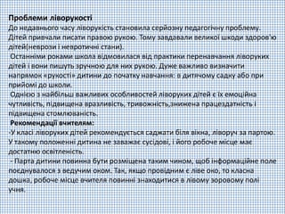 Проблеми ліворукості
До недавнього часу ліворукість становила серйозну педагогічну проблему.
Дітей привчали писати правою рукою. Тому завдавали великої шкоди здоров'ю
дітей(неврози і невротичні стани).
Останніми роками школа відмовилася від практики перенавчання ліворуких
дітей і вони пишуть зручною для них рукою. Дуже важливо визначити
напрямок «рукості» дитини до початку навчання: в дитячому садку або при
прийомі до школи.
Однією з найбільш важливих особливостей ліворуких дітей є їх емоційна
чутливість, підвищена вразливість, тривожність,знижена працездатність і
підвищена стомлюваність.
Рекомендації вчителям:
-У класі ліворуких дітей рекомендується саджати біля вікна, ліворуч за партою.
У такому положенні дитина не заважає сусідові, і його робоче місце має
достатню освітленість.
- Парта дитини повинна бути розміщена таким чином, щоб інформаційне поле
поєднувалося з ведучим оком. Так, якщо провідним є ліве око, то класна
дошка, робоче місце вчителя повинні знаходитися в лівому зоровому полі
учня.
 