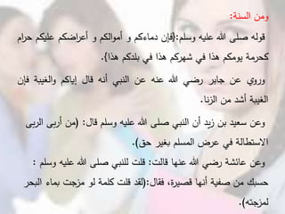 ‫ومن‬‫السنة‬:
‫قوله‬‫صلى‬‫هللا‬‫عليه‬‫وسلم‬:{‫فإن‬‫دماءكم‬‫و‬‫الكم‬‫و‬‫أم‬‫و‬‫اضكم‬‫ر‬‫أع‬‫ع‬‫ليكم‬‫ام‬‫ر‬‫ح‬
‫كحرمة‬‫يومكم‬‫هذا‬‫في‬‫شهركم‬‫هذا‬‫في‬‫بلدكم‬‫هذا‬}.
‫ي‬‫ورو‬‫عن‬‫جابر‬‫رضي‬‫هللا‬‫عنه‬‫عن‬‫النبي‬‫أنه‬‫قال‬‫إياكم‬‫الغيب‬‫و‬‫ة‬‫فإن‬
‫الغيبة‬‫أشد‬‫من‬‫نا‬‫ز‬‫ال‬.
‫وعن‬‫وسلم‬ ‫عليه‬ ‫هللا‬ ‫صلى‬ ‫النبي‬ ‫أن‬ ‫يد‬‫ز‬ ‫بن‬ ‫سعيد‬‫قال‬( :‫من‬‫أ‬‫بى‬‫ر‬‫ال‬ ‫بى‬‫ر‬
‫حق‬ ‫بغير‬ ‫المسلم‬ ‫عرض‬ ‫في‬ ‫االستطالة‬.)
‫قالت‬ ‫عنها‬ ‫هللا‬ ‫رضي‬ ‫عائشة‬ ‫وعن‬:‫عل‬ ‫هللا‬ ‫صلى‬ ‫للنبي‬ ‫قلت‬‫وسلم‬ ‫يه‬:
‫أنها‬ ‫صفية‬ ‫من‬ ‫حسبك‬‫فقال‬ ،‫ة‬‫ر‬‫قصي‬(:‫لقد‬‫ب‬ ‫جت‬‫مز‬ ‫لو‬ ‫كلمة‬ ‫قلت‬‫البحر‬ ‫ماء‬
‫جته‬‫لمز‬.)
 