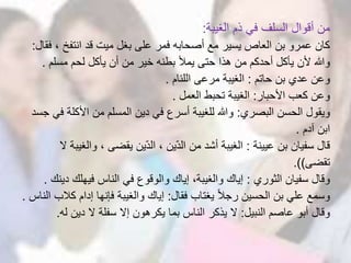 ‫الغيبة‬ ‫ذم‬ ‫في‬ ‫السلف‬ ‫أقوال‬ ‫من‬:
، ‫انتفخ‬ ‫قد‬ ‫ميت‬ ‫بغل‬ ‫على‬ ‫فمر‬ ‫أصحابه‬ ‫مع‬ ‫يسير‬ ‫العاص‬ ‫بن‬ ‫عمرو‬ ‫كان‬‫فقال‬:
‫مسلم‬ ‫لحم‬ ‫يأكل‬ ‫أن‬ ‫من‬ ‫خير‬ ‫بطنه‬ ‫يمأل‬ ‫حتى‬ ‫هذا‬ ‫من‬ ‫أحدكم‬ ‫يأكل‬ ‫ألن‬ ‫وهللا‬.
‫حاتم‬ ‫بن‬ ‫عدي‬ ‫وعن‬:‫اللئام‬ ‫مرعى‬ ‫الغيبة‬.
‫األحبار‬ ‫كعب‬ ‫وعن‬:‫العمل‬ ‫تحبط‬ ‫الغيبة‬.
‫البصري‬ ‫الحسن‬ ‫ويقول‬:‫األكل‬ ‫من‬ ‫المسلم‬ ‫دين‬ ‫في‬ ‫أسرع‬ ‫للغيبة‬ ‫وهللا‬‫جسد‬ ‫في‬ ‫ة‬
‫آدم‬ ‫ابن‬.
‫عيينة‬ ‫بن‬ ‫سفيان‬ ‫قال‬:‫وال‬ ، ‫يقضى‬ ‫ين‬ّ‫د‬‫ال‬ ، ‫ين‬ّ‫د‬‫ال‬ ‫من‬ ‫أشد‬ ‫الغيبة‬‫ال‬ ‫غيبة‬
‫تقضى‬.))
‫الثوري‬ ‫سفيان‬ ‫وقال‬:‫د‬ ‫فيهلك‬ ‫الناس‬ ‫في‬ ‫والوقوع‬ ‫إياك‬ ،‫والغيبة‬ ‫إياك‬‫ينك‬.
‫فقال‬ ‫يغتاب‬ ً‫ال‬‫رج‬ ‫الحسين‬ ‫بن‬ ‫علي‬ ‫وسمع‬:‫ك‬ ‫إدام‬ ‫فإنها‬ ‫والغيبة‬ ‫إياك‬‫الناس‬ ‫الب‬.
‫النبيل‬ ‫عاصم‬ ‫أبو‬ ‫وقال‬:‫ل‬ ‫دين‬ ‫ال‬ ‫سفلة‬ ‫إال‬ ‫يكرهون‬ ‫بما‬ ‫الناس‬ ‫يذكر‬ ‫ال‬‫ه‬.
 