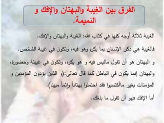 ‫الغيبة‬‫ثالثة‬‫أوجه‬‫كلها‬‫في‬‫كتاب‬‫هللا‬:‫الغيبة‬‫البهتان‬‫و‬‫اإل‬‫و‬‫فك‬.
‫فالغيبة‬‫هي‬‫ذكر‬‫اإلنسان‬‫بما‬‫ه‬‫ر‬‫يك‬‫وهو‬،‫فيه‬‫ن‬‫وتكو‬‫في‬‫غيب‬‫ة‬‫الشخص‬.
‫و‬‫البهتان‬‫هو‬‫أن‬‫تقول‬‫ماليس‬‫فيه‬‫و‬‫هو‬،‫ه‬‫ر‬‫يك‬‫ن‬‫وتكو‬‫في‬‫غي‬‫بتة‬،‫ة‬‫ر‬‫وحضو‬
‫البهتان‬‫و‬‫إنما‬‫ن‬‫يكو‬‫في‬‫الباطل‬‫كما‬‫قال‬‫تعالى‬:(‫و‬‫الذين‬‫ن‬‫يؤدو‬‫ا‬‫لمؤمنين‬‫و‬
‫المؤمنات‬‫بغير‬‫ا‬‫و‬‫ماأكتسب‬‫فقد‬‫ا‬‫و‬‫احتمل‬ً‫ا‬‫بهتان‬ً‫ا‬‫ثم‬‫ا‬‫و‬ً‫ا‬‫مبين‬).
‫أما‬‫اإلفك‬‫فهو‬‫أن‬‫تقول‬‫ما‬‫بلغك‬.
‫اإلف‬‫و‬ ‫البهتان‬‫و‬ ‫يبة‬ِ‫الغ‬ ‫بين‬ ‫ق‬‫الفر‬‫و‬ ‫ك‬
‫النميمة‬.
 