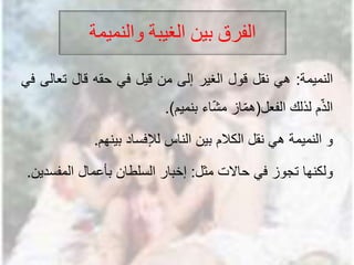 ‫والنميمة‬ ‫الغيبة‬ ‫بين‬ ‫الفرق‬
‫النميمة‬:‫هي‬‫نقل‬‫قول‬‫الغير‬‫إلى‬‫من‬‫قيل‬‫في‬‫حقه‬‫قال‬‫تعال‬‫ى‬‫في‬
‫م‬ّ‫ذ‬‫ال‬‫لذلك‬‫الفعل‬(‫از‬ّ‫م‬‫ه‬‫اء‬ّ‫ش‬‫م‬‫بنميم‬).
‫و‬‫النميمة‬‫هي‬‫نقل‬‫الكالم‬‫بين‬‫الناس‬‫لإلفساد‬‫بينهم‬.
‫ولكنها‬‫تجوز‬‫في‬‫حاالت‬‫مثل‬:‫إخبار‬‫السلطان‬‫بأعمال‬‫المف‬‫سدين‬.
 