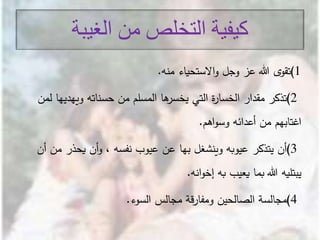 ‫الغيبة‬ ‫من‬ ‫التخلص‬ ‫كيفية‬
1)‫ى‬‫تقو‬‫االستحياء‬‫و‬ ‫وجل‬ ‫عز‬ ‫هللا‬‫منه‬.
2)‫تذكر‬‫ويهدي‬ ‫حسناته‬ ‫من‬ ‫المسلم‬ ‫ها‬‫يخسر‬ ‫التي‬ ‫ة‬‫ر‬‫الخسا‬ ‫مقدار‬‫لمن‬ ‫ها‬
‫أعدائه‬ ‫من‬ ‫اغتابهم‬‫اهم‬‫و‬‫وس‬.
3)‫أن‬‫يحذر‬ ‫أن‬‫و‬ ، ‫نفسه‬ ‫عيوب‬ ‫عن‬ ‫بها‬ ‫وينشغل‬ ‫عيوبه‬ ‫يتذكر‬‫أن‬ ‫من‬
‫به‬ ‫يعيب‬ ‫بما‬ ‫هللا‬ ‫يبتليه‬‫انه‬‫و‬‫إخ‬.
4)‫مجالسة‬‫مجالس‬ ‫قة‬‫ر‬‫ومفا‬ ‫الصالحين‬‫السوء‬.
 
