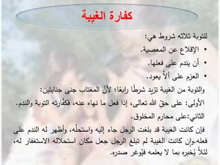 ‫للتوبة‬‫ثالثه‬‫شروط‬‫هي‬:
•‫اإلقالع‬‫عن‬‫المعصية‬.
•‫أن‬‫يندم‬‫على‬‫فعلها‬.
•‫العزم‬‫على‬َّ‫أال‬‫يعود‬.
‫التوبة‬‫و‬‫من‬‫الغيبة‬‫يد‬‫ز‬‫ت‬‫ا‬ً‫ط‬‫شر‬‫ا؛‬ً‫ابع‬‫ر‬َّ‫ألن‬‫المغتاب‬‫جنى‬‫ج‬‫نايتين‬:
‫األولى‬:‫على‬ِ‫حق‬‫هللا‬،‫تعالى‬‫إذا‬‫فعل‬‫ما‬‫نهاه‬،‫عنه‬‫ار‬َّ‫فكف‬‫ته‬‫التوبة‬‫الندم‬‫و‬.
‫الثاني‬:‫على‬‫محارم‬‫ق‬‫المخلو‬.
‫فإن‬‫كانت‬‫الغيبة‬‫قد‬‫بلغت‬‫الرجل‬‫جاء‬‫إليه‬،‫ه‬َّ‫استحل‬‫و‬‫أظهر‬‫و‬‫له‬‫الندم‬‫على‬
‫فعله‬.‫ن‬‫ا‬‫و‬‫كانت‬‫الغيبة‬‫لم‬‫تبلغ‬‫الرجل‬‫جعل‬‫مكان‬‫استحالله‬‫اال‬‫ستغفار‬،‫له‬
َّ‫لئال‬‫ه‬‫ر‬ِ‫ب‬‫خ‬ُ‫ي‬‫بما‬‫ال‬‫يعلمه‬‫وغر‬ُ‫في‬‫ه‬‫ر‬‫صد‬.
‫بة‬ِ‫ي‬‫الغ‬ ‫كفارة‬
 