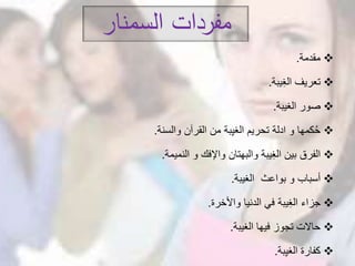 ‫السمنار‬ ‫مفردات‬
‫مقدمة‬.
‫يبة‬ِ‫غ‬‫ال‬ ‫تعريف‬.
‫الغيبة‬ ‫صور‬.
‫والسنة‬ ‫القرآن‬ ‫من‬ ‫بة‬ِ‫ي‬‫الغ‬ ‫تحريم‬ ‫ادلة‬ ‫و‬ ‫كمها‬ُ‫ح‬.
‫النميمة‬ ‫و‬ ‫واإلفك‬ ‫والبهتان‬ ‫يبة‬ِ‫غ‬‫ال‬ ‫بين‬ ‫الفرق‬.
‫الغيبة‬ ‫بواعث‬ ‫و‬ ‫أسباب‬.
‫واألخرة‬ ‫الدنيا‬ ‫في‬ ‫يبة‬ِ‫غ‬‫ال‬ ‫جزاء‬.
‫الغيبة‬ ‫فيها‬ ‫تجوز‬ ‫حاالت‬.
‫بة‬ِ‫ي‬‫الغ‬ ‫كفارة‬.
 