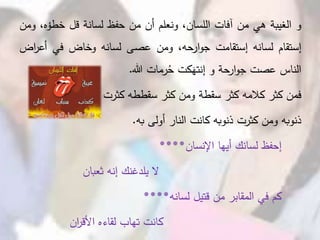 ‫و‬‫الغيبة‬‫هي‬‫من‬‫آفات‬،‫اللسان‬‫ونعلم‬‫أن‬‫من‬‫حفظ‬‫لسانة‬‫قل‬‫خطؤه‬،‫ومن‬
‫إستقام‬‫لسانه‬‫إستقامت‬،‫ارحه‬‫و‬‫ج‬‫ومن‬‫عصى‬‫لسانه‬‫وخاض‬‫في‬‫أع‬‫اض‬‫ر‬
‫الناس‬‫عصت‬‫حة‬‫ار‬‫و‬‫ج‬‫و‬‫كت‬َ‫إنته‬‫رمات‬ُ‫ح‬‫هللا‬.
‫فمن‬‫كثر‬‫كالمه‬‫كثر‬‫سقطة‬‫ومن‬‫كثر‬‫سقططه‬‫كثرت‬
‫ذنوبه‬‫ومن‬‫كثرت‬‫ذنوبه‬‫كانت‬‫النار‬‫أولى‬‫به‬.
‫إحفظ‬‫لسانك‬‫أيها‬‫اإلنسان‬****
‫ال‬‫يلدغنك‬‫إنه‬‫ثعبان‬
‫كم‬‫في‬‫المقابر‬‫من‬‫قتيل‬‫لسانه‬****
‫كانت‬‫تهاب‬‫لقاءه‬‫ان‬‫ر‬‫األق‬
 