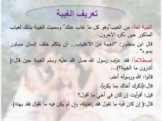 ‫يبة‬ِ‫الغ‬ً‫ة‬‫لغ‬:‫من‬‫الغيب‬”‫وهو‬‫كل‬‫ما‬‫غاب‬‫عنك‬”‫وسميت‬‫يبة‬ِ‫الغ‬‫بذلك‬‫لغيا‬‫ب‬
‫المذكور‬‫حين‬‫ه‬‫ر‬‫ذك‬‫ن‬‫اآلخرو‬.
‫قال‬‫ابن‬‫منظور‬:"‫الغيبة‬‫من‬‫االغتياب‬...‫أن‬‫يتكلم‬‫خلف‬‫إنسان‬‫مس‬‫تور‬
‫بسوء‬".
ً‫ا‬‫إصطالح‬:‫فقد‬‫ف‬َّ‫عر‬‫رسول‬‫هللا‬‫صل‬‫هللا‬‫عليه‬‫وسلم‬‫ي‬ِ‫الغ‬‫بة‬‫حين‬‫قال‬:(
‫ن‬‫أتدرو‬‫ما‬‫يبة؟‬ِ‫الغ‬)...
‫ا‬‫و‬‫قال‬:‫هللا‬‫ورسوله‬‫أعلم‬.
‫قال‬:{‫كرك‬ِ‫ذ‬‫أخاك‬‫بما‬‫ه‬‫ر‬‫يك‬}.
‫قيل‬:‫أيت‬‫ر‬‫أف‬‫إن‬‫كان‬‫في‬‫أخي‬‫ما‬‫أقول؟‬
‫قال‬:(‫إن‬‫كان‬‫فيه‬‫ما‬‫تقول‬‫فقد‬،‫إغتبته‬‫ن‬‫ا‬‫و‬‫لم‬‫يكن‬‫فيه‬‫ما‬‫ت‬‫قول‬‫فقد‬‫بهته‬).
‫يبة‬ِ‫غ‬‫ال‬ ‫تعريف‬
 