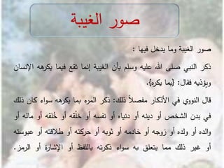 ‫صور‬‫الغيبة‬‫وما‬‫يدخل‬‫فيها‬:
‫ذكر‬‫النبي‬‫صلى‬‫هللا‬‫عليه‬‫وسلم‬‫بأن‬‫الغيبة‬‫إنما‬‫تقع‬‫فيما‬‫ي‬‫هه‬‫كر‬‫اإلنسان‬
‫ويؤذيه‬‫فقال‬:{‫بما‬‫ه‬‫ر‬‫يك‬}.
‫قال‬‫ي‬‫النوو‬‫في‬‫األذكار‬ً‫ال‬‫مفص‬‫ذلك‬:‫ذكر‬‫ء‬‫المر‬‫بما‬‫هه‬‫يكر‬‫اء‬‫و‬‫س‬‫كان‬‫ذلك‬
‫في‬‫بدن‬‫الشخص‬‫أو‬‫دينه‬‫أو‬‫دنياه‬‫أو‬‫نفسه‬‫أو‬‫قه‬ْ‫ل‬‫خ‬‫أو‬‫لقه‬ُ‫خ‬‫أو‬‫ماله‬‫أو‬
‫الده‬‫و‬‫أو‬‫ولده‬‫أو‬‫زوجه‬‫أو‬‫خادمه‬‫أو‬‫ثوبه‬‫أو‬‫حركته‬‫أو‬‫طالقته‬‫أو‬‫ع‬‫بوسته‬
‫أو‬‫غير‬‫ذلك‬‫مما‬‫يتعلق‬‫به‬‫اء‬‫و‬‫س‬‫ته‬‫ر‬‫ذك‬‫باللفظ‬‫أو‬‫ة‬‫ر‬‫اإلشا‬‫أو‬‫الر‬‫مز‬.
‫الغيبة‬ ‫صور‬
 