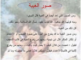 ‫ومن‬‫الصور‬‫التي‬‫تعد‬ً‫ا‬‫أيض‬‫في‬‫الغيبة‬‫قال‬‫ي‬‫النوو‬:
‫ومنه‬‫قولهم‬:‫هللا‬،‫يعافينا‬‫هللا‬‫يتوب‬،‫علينا‬‫نسأل‬‫هللا‬‫السالمة‬‫ونحو‬،‫ذلك‬
‫الغيبة‬ ‫من‬ ‫ذلك‬ ‫كل‬.
‫أو‬ ‫التعجب‬ ‫ة‬‫ر‬‫صو‬ ‫على‬ ‫ء‬‫المر‬ ‫من‬ ‫ج‬‫يخر‬ ‫قد‬ ‫ما‬ ‫الغيبة‬ ‫صور‬ ‫ومن‬‫اإلغ‬‫تمام‬
‫تيمية‬ ‫ابن‬ ‫قال‬ ‫المنكر‬ ‫إنكار‬ ‫أو‬:‫قال‬ ‫في‬ ‫الغيبة‬ ‫ج‬‫يخر‬ ‫من‬ ‫ومنهم‬‫التعجب‬ ‫ب‬
‫فيقول‬:‫وكيت‬ ‫كيت‬ ‫يعمل‬ ‫ال‬ ‫كيف‬ ‫فالن‬ ‫من‬ ‫تعجبت‬...‫م‬ ‫ومنهم‬‫ج‬‫يخر‬ ‫ن‬
[‫قالب‬ ‫في‬ ‫النية‬]‫فيقول‬ ‫االغتمام‬:‫له‬ ‫ى‬‫جر‬ ‫ما‬ ‫غمني‬ ‫فالن‬ ‫مسكين‬‫ثم‬ ‫وما‬
‫له‬..
‫يبة‬ِ‫الغ‬ ‫صور‬
 