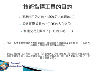  找出未來的方向。(80%的人在追的…)
 設定買賣益損比。(19%的人在做的…
 掌握交易主動權。( 1% 的人吧……)
 技術分析主要是根據過去的股價資料，嘗試運用各項圖形及量化指標，分析過去
的趨勢，並藉以預測未來的走勢。
 宇宙之間有變化的可能，才存著『改進現狀』的積極意義，否則奴隸永遠是奴隸、
笨蛋永遠是笨蛋、病人永遠是病人，如果沒有改變，這一些人都翻不了身了，永
無上進的可能。

 