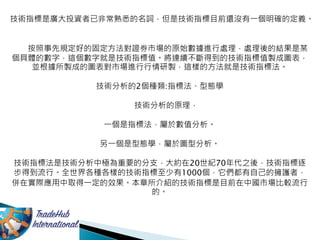 技術指標是廣大投資者已非常熟悉的名詞，但是技術指標目前還沒有一個明確的定義。
按照事先規定好的固定方法對證券市場的原始數據進行處理，處理後的結果是某
個具體的數字，這個數字就是技術指標值。將連續不斷得到的技術指標值製成圖表，
並根據所製成的圖表對市場進行行情研製，這樣的方法就是技術指標法。
技術分析的2個種類:指標法、型態學
技術分析的原理，
一個是指標法，屬於數值分析。
另一個是型態學，屬於圖型分析。
技術指標法是技術分析中極為重要的分支，大約在20世紀70年代之後，技術指標逐
步得到流行。全世界各種各樣的技術指標至少有1000個，它們都有自己的擁護者，
併在實際應用中取得一定的效果。本章所介紹的技術指標是目前在中國市場比較流行
的。
 
