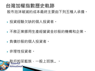 股市泡沫破滅的成本最終主要由下列五種人承擔。
 投資經驗欠缺的個人投資者。
 不務正業挪用生產經營資金炒股的機構和企業。
 負債炒股的個人投資者。
 非理性投資者。
 散戶如菜藍族，一般上班族.. 。
 