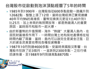  1985年到1990年，台灣股指從600多點啟動一路飆升到
12682點，整整上漲了12倍。當時台灣經濟已實現連續
40年平均9%的高增長，臺幣兌換美元更從1比40升到1
比25元，加上券商的執照開放等，都是熱錢涌入的重要
原因，當時房市和股市一起火爆。
 由於新臺幣的升值預期，海外“熱錢”大量涌入島內，在
居民財富增長作用下，一時間台灣土地和房地產價格在短
時間內翻了兩番，當時，島內可以說完全是資金泛濫，巨
大的資金流貪婪地尋找各種投資機會。
 1987年10月到達4600多點。受當時美國股災影響，台
灣股市狂跌了近3個月，一直跌到2300多點。之后行情
迅速恢復，至1988年9月到達高點8870點。
 