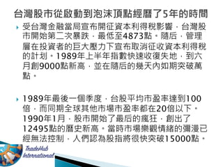  受台灣金融當局宣布開征資本利得稅影響，台灣股
市開始第二次暴跌，最低至4873點。隨后，管理
層在投資者的巨大壓力下宣布取消征收資本利得稅
的計划。1989年上半年指數快速收復失地，到六
月創9000點新高，並在隨后的幾天內如期突破萬
點。
 1989年最後一個季度，台股平均市盈率達到100
倍，而同期全球其他市場市盈率都在20倍以下。
1990年1月，股市開始了最后的瘋狂，創出了
12495點的曆史新高。當時市場樂觀情緒的彌漫已
經無法控制，人們認為股指將很快突破15000點。
 