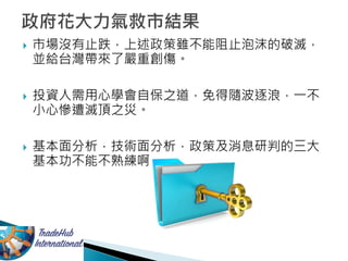  市場沒有止跌，上述政策雖不能阻止泡沫的破滅，
並給台灣帶來了嚴重創傷。
 投資人需用心學會自保之道，免得隨波逐浪，一不
小心慘遭滅頂之災。
 基本面分析，技術面分析，政策及消息研判的三大
基本功不能不熟練啊
 