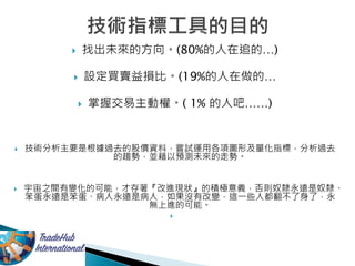  找出未來的方向。(80%的人在追的…)
 設定買賣益損比。(19%的人在做的…
 掌握交易主動權。( 1% 的人吧……)
 技術分析主要是根據過去的股價資料，嘗試運用各項圖形及量化指標，分析過去
的趨勢，並藉以預測未來的走勢。
 宇宙之間有變化的可能，才存著『改進現狀』的積極意義，否則奴隸永遠是奴隸、
笨蛋永遠是笨蛋、病人永遠是病人，如果沒有改變，這一些人都翻不了身了，永
無上進的可能。

 