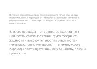 В отличие от передовых стран, Россия совершила только один из двух
модернизационных переходов: от традиционных ценностей к секулярно-
рациональным, что соответствует переходу от аграрного общества к
индустриальному.
Второго перехода – от ценностей выживания к
ценностям самовыражения (грубо говоря, от
жадности и подозрительности к открытости и
нематериальным интересам), – знаменующего
переход к постиндустриальному обществу, пока не
произошло.
 