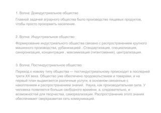 1. Волна: Доиндустриальное общество
Главной задачей аграрного общества было производство пищевых продуктов,
чтобы просто прокормить население.
2. Волна: Индустриальное общество
Формирование индустриального общества связано с распространением крупного
машинного производства, урбанизацией . Стандартизация, специализация,
синхронизация, концентрация , максимизация (гигантомания), централизация.
3. Волна: Постиндустриальное общество
Переход к новому типу общества — постиндустриальному происходит в последней
трети XX века. Общество уже обеспечено продовольствием и товарами, и на
первый план выдвигаются различные услуги, в основном связанные с
накоплением и распространением знаний. Наука, как производительная сила. У
человека появляется больше свободного времени, а, следовательно, и
возможностей для творчества, самореализации. Распространение этого знания
обеспечивает сверхразвитая сеть коммуникаций.
 