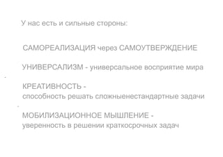 У нас есть и сильные стороны:
САМОРЕАЛИЗАЦИЯ через САМОУТВЕРЖДЕНИЕ
УНИВЕРСАЛИЗМ - универсальное восприятие мира
-
КРЕАТИВНОСТЬ -
способность решать сложныенестандартные задачи
-
МОБИЛИЗАЦИОННОЕ МЫШЛЕНИЕ -
уверенность в решении краткосрочных задач
 