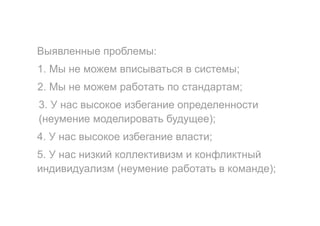 Выявленные проблемы:
1. Мы не можем вписываться в системы;
2. Мы не можем работать по стандартам;
3. У нас высокое избегание определенности
(неумение моделировать будущее);
4. У нас высокое избегание власти;
5. У нас низкий коллективизм и конфликтный
индивидуализм (неумение работать в команде);
 
