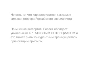 Но есть то, что характеризуется как самая
сильная сторона Российского специалиста
По мнению экспертов, Россия обладает
уникальным КРЕАТИВНЫМ ПОТЕНЦИАЛОМ и
это может быть конкурентным преимуществом
приносящим прибыль.
 