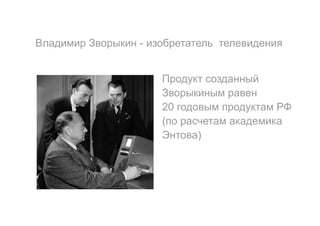 Владимир Зворыкин - изобретатель телевидения
Продукт созданный
Зворыкиным равен
20 годовым продуктам РФ
(по расчетам академика
Энтова)
 