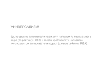 УНИВЕРСАЛИЗМ!
Да, по уровню креативности наши дети на одном из первых мест в
мире (по рейтингу PIRLS и тестам креативности Вильямса),
но с возрастом эти показатели падают (данные рейтинга PISA)
 