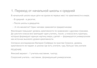 1. Переход от начальной школы к средней
В начальной школе наши дети на одном из первых мест по креативности в мире;
- В средней - в десятке;
- После школы в двадцатке.
- А что меняется? Один человек заменяется предметниками
Финляндия повышает уровень креативности по сравнению с другими странами.
До шестого класса все преподает один учитель, после, у класса есть кураторы,
которые формируют единую картину мира у детей — формируется универсализм
как источник высокого уровня креативности.
Согласно исследованию Валерия Сойфера по грантам Соороса, уровень
креативности не падает, в школах где есть учителя, гуру, больше чем учителя
РЕШЕНИЕ:
Финский вариант - 1 учитель-наставник, тьютор;
Соороский учитель - наставник, формирующий универсализм .
 
