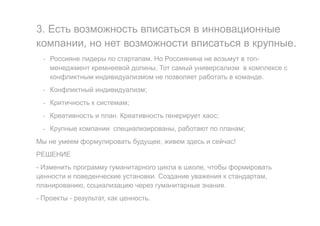 3. Есть возможность вписаться в инновационные
компании, но нет возможности вписаться в крупные.
- Россияне лидеры по стартапам. Но Россиянина не возьмут в топ-
менеджмент кремнеевой долины. Тот самый универсализм в комплексе с
конфликтным индивидуализмом не позволяет работать в команде.
- Конфликтный индивидуализм;
- Критичность к системам;
- Креативность и план. Креативность генерирует хаос;
- Крупные компании специализированы, работают по планам;
Мы не умеем формулировать будущее, живем здесь и сейчас!
РЕШЕНИЕ
- Изменить программу гуманитарного цикла в школе, чтобы формировать
ценности и поведенческие установки. Создание уважения к стандартам,
планированию, социализацию через гуманитарные знания.
- Проекты - результат, как ценность.
 