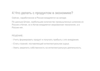 4.Что делать с продуктом в экономике?
Сейчас, наработанное в России внедряется на западе.
По данным Штази, наибольшее количество промышленных шпионов из
России и Китая, но в Китае внедряется сворованная технология, а в
России нет.
РЕШЕНИЕ:
- Учить формировать продукт и получать прибыль с его внедрения.
- Стать страной, поставляющей интеллектуальное сырье.
- Уметь закрепить собственность на интеллектуальную деятельность.
 