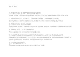 РЕЗЮМЕ
1. РАБОТАЕМ С ОБРАЗОМ БУДУЩЕГО
Учим детей создавать будущее, через проекты, доведение идей до конца.
2. ФОРМИРУЕМ ЕДИНУЮ КАРТИНУМИРА (УНИВЕРСАЛИЗМ)
Выступаем в роли наставника, либо обеспечиваем его присутствие
3. РАБОТАЕМ В КОМАНДЕ
Приучаем детей к умению слушать других, видеть сильные стороны в каждом.
4. РАБОТАЕМ С СИСТЕМАМИ
Планирование, составление графиков.
5. НАЦЕЛИВАЕМ НА САМОРЕАЛИЗАЦИЮ, А НЕ НА ВЫЖИВАНИЕ
Демонстрируем ценность опоры в воплощении себя, материальные ценности
дают временное счастье, самореализация постоянна.
6. УЧИМ ДОВЕРЯТЬ
Помогать другим и позволять помогать себе.
 