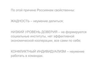 По этой причине Россиянам свойственны:
ЖАДНОСТЬ – неумение делиться;
НИЗКИЙ УРОВЕНЬ ДОВЕРИЯ – не формируются
социальные институты, нет эффективной
экономической кооперации, все сами по себе;
КОНФЛИКТНЫЙ ИНДИВИДУАЛИЗМ – неумение
работать в командах.
 