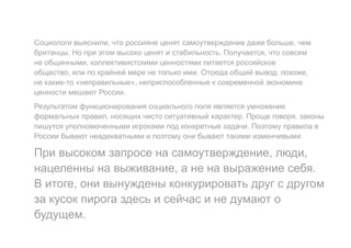 Социологи выяснили, что россияне ценят самоутверждение даже больше, чем
британцы. Но при этом высоко ценят и стабильность. Получается, что совсем
не общинными, коллективистскими ценностями питается российское
общество, или по крайней мере не только ими. Отсюда общий вывод: похоже,
не какие-то «неправильные», неприспособленные к современной экономике
ценности мешают России.
Результатом функционирования социального поля является умножение
формальных правил, носящих чисто ситуативный характер. Проще говоря, законы
пишутся уполномоченными игроками под конкретные задачи. Поэтому правила в
России бывают неадекватными и поэтому они бывают такими изменчивыми.
При высоком запросе на самоутверждение, люди,
нацеленны на выживание, а не на выражение себя.
В итоге, они вынуждены конкурировать друг с другом
за кусок пирога здесь и сейчас и не думают о
будущем.
 