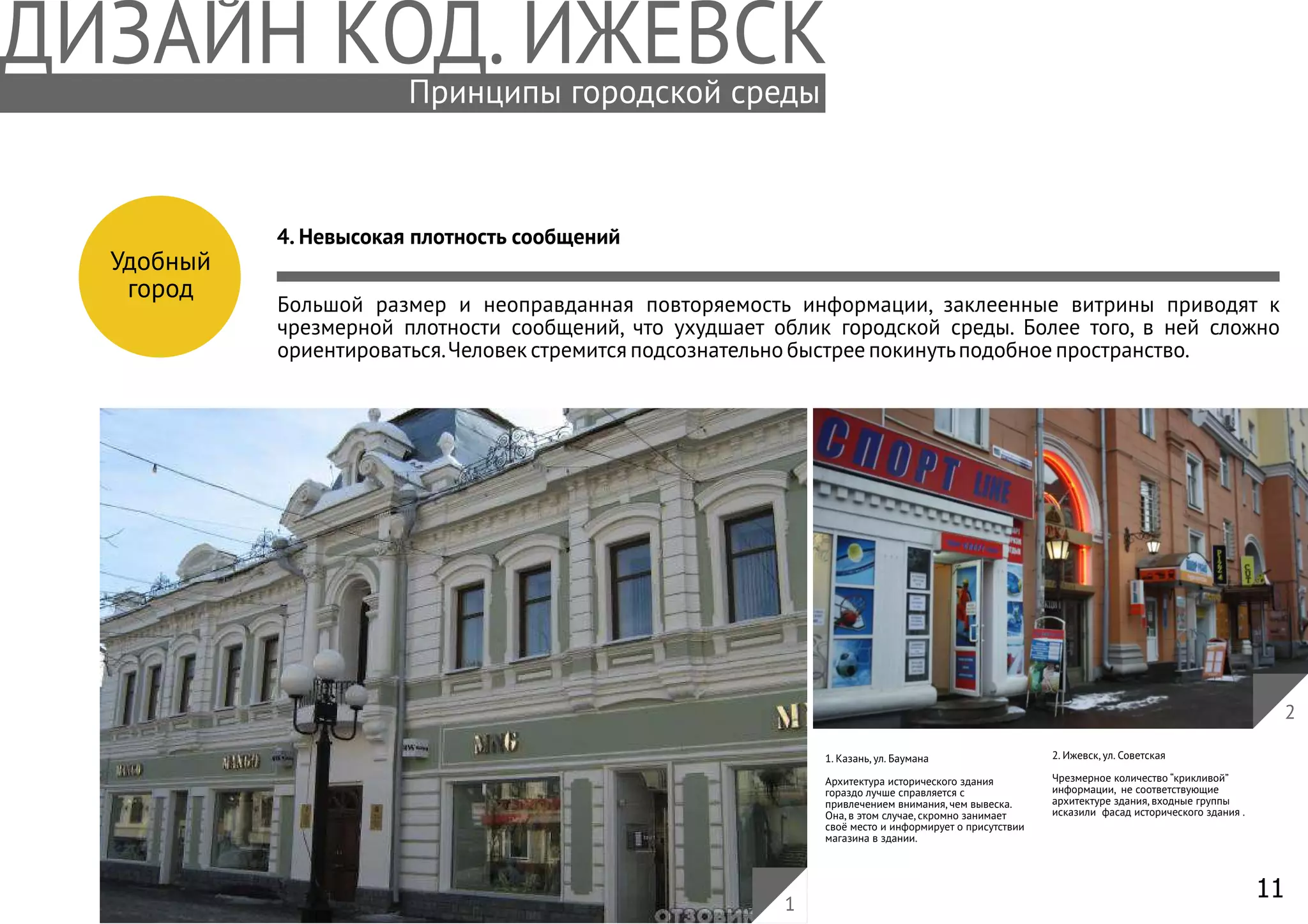 11
Удобный
город
4. Невысокая плотность сообщений
Большой размер и неоправданная повторяемость информации, заклеенные витрины приводят к
чрезмерной плотности сообщений, что ухудшает облик городской среды. Более того, в ней сложно
ориентироваться.Человек стремится подсознательно быстрее покинутьподобное пространство.
1. Казань, ул. Баумана
Архитектура исторического здания
гораздо лучше справляется с
привлечением внимания, чем вывеска.
Она, в этом случае, скромно занимает
своё место и информирует о присутствии
магазина в здании.
2. Ижевск, ул. Советская
Чрезмерное количество “крикливой”
информации, не соответствующие
архитектуре здания, входные группы
исказили фасад исторического здания .
2
1
Принципы городской среды
 