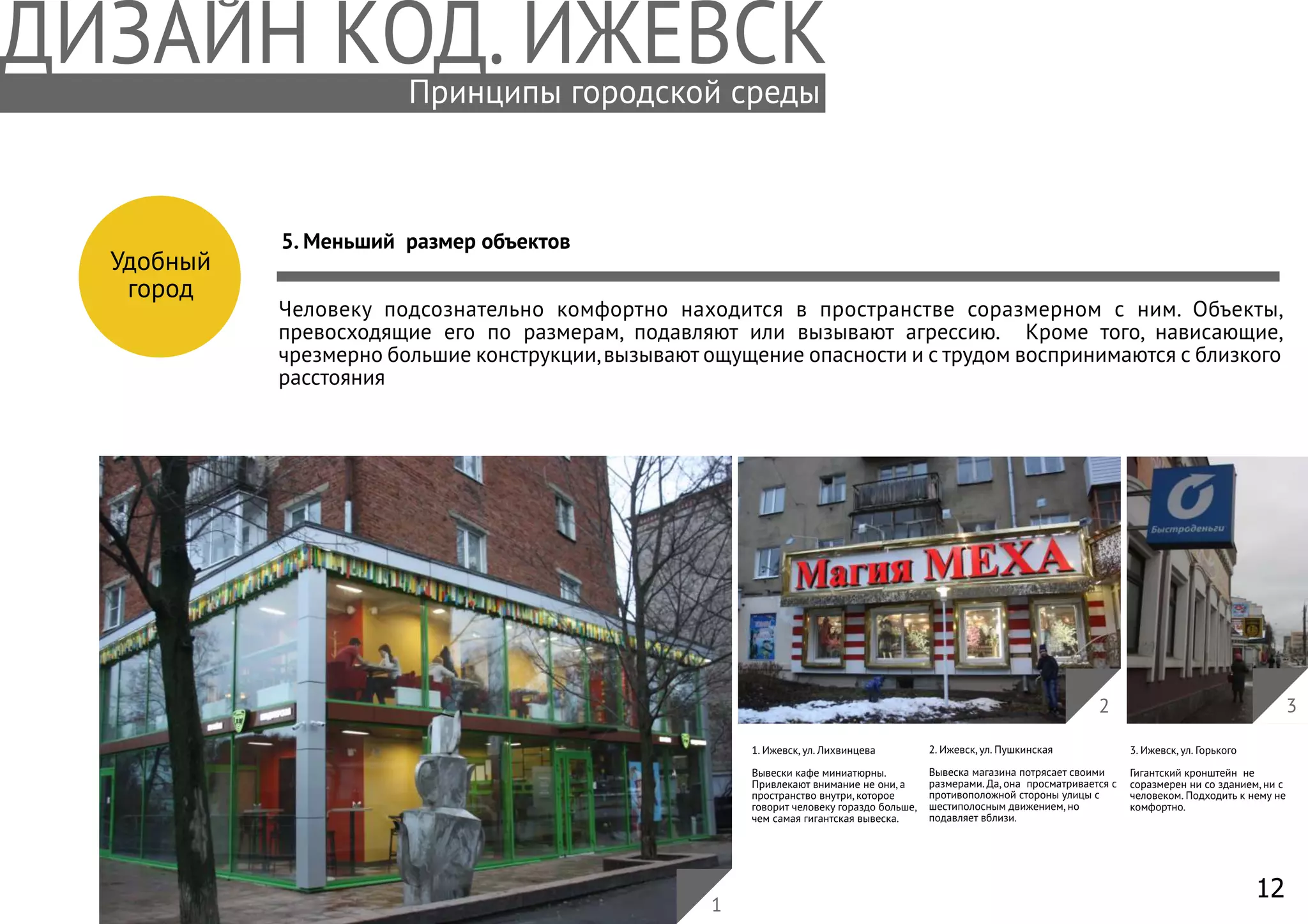 12
Удобный
город
5. Меньший размер объектов
Человеку подсознательно комфортно находится в пространстве соразмерном с ним. Объекты,
превосходящие его по размерам, подавляют или вызывают агрессию. Кроме того, нависающие,
чрезмерно большие конструкции,вызывают ощущение опасности и с трудом воспринимаются с близкого
расстояния
1. Ижевск, ул. Лихвинцева
Вывески кафе миниатюрны.
Привлекают внимание не они, а
пространство внутри, которое
говорит человеку гораздо больше,
чем самая гигантская вывеска.
2. Ижевск, ул. Пушкинская
Вывеска магазина потрясает своими
размерами. Да, она просматривается с
противоположной стороны улицы с
шестиполосным движением, но
подавляет вблизи.
3
3. Ижевск, ул. Горького
Гигантский кронштейн не
соразмерен ни со зданием, ни с
человеком. Подходить к нему не
комфортно.
1
2
Принципы городской среды
 