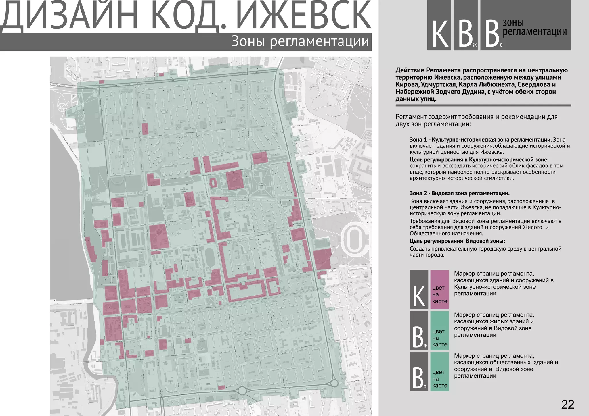 Зоны регламентации
Действие Регламента распространяется на центральную
территорию Ижевска, расположенную между улицами
Кирова, Удмуртская, Карла Либкхнехта, Свердлова и
Набережной Зодчего Дудина, с учётом обеих сторон
данных улиц.
Регламент содержит требования и рекомендации для
двух зон регламентации:
зоны
регламентации
Вж оВК
К
Вж
Во
Маркер страниц регламента,
касающихся зданий и сооружений в
Культурно-исторической зоне
регламентации
Маркер страниц регламента,
касающихся жилых зданий и
сооружений в Видовой зоне
регламентации
Маркер страниц регламента,
касающихся общественных зданий и
сооружений в Видовой зоне
регламентации
Зона 1 - Культурно-историческая зона регламентации. Зона
включает здания и сооружения, обладающие исторической и
культурной ценностью для Ижевска.
Цель регулирования в Культурно-исторической зоне:
сохранить и воссоздать исторический облик фасадов в том
виде, который наиболее полно раскрывает особенности
архитектурно-исторической стилистики.
Зона 2 - Видовая зона регламентации.
Зона включает здания и сооружения, расположенные в
центральной части Ижевска, не попадающие в Культурно-
историческую зону регламентации.
Требования для Видовой зоны регламентации включают в
себя требования для зданий и сооружений Жилого и
Общественного назначения.
Цель регулирования Видовой зоны:
Создать привлекательную городскую среду в центральной
части города.
цвет
на
карте
цвет
на
карте
цвет
на
карте
22
 
