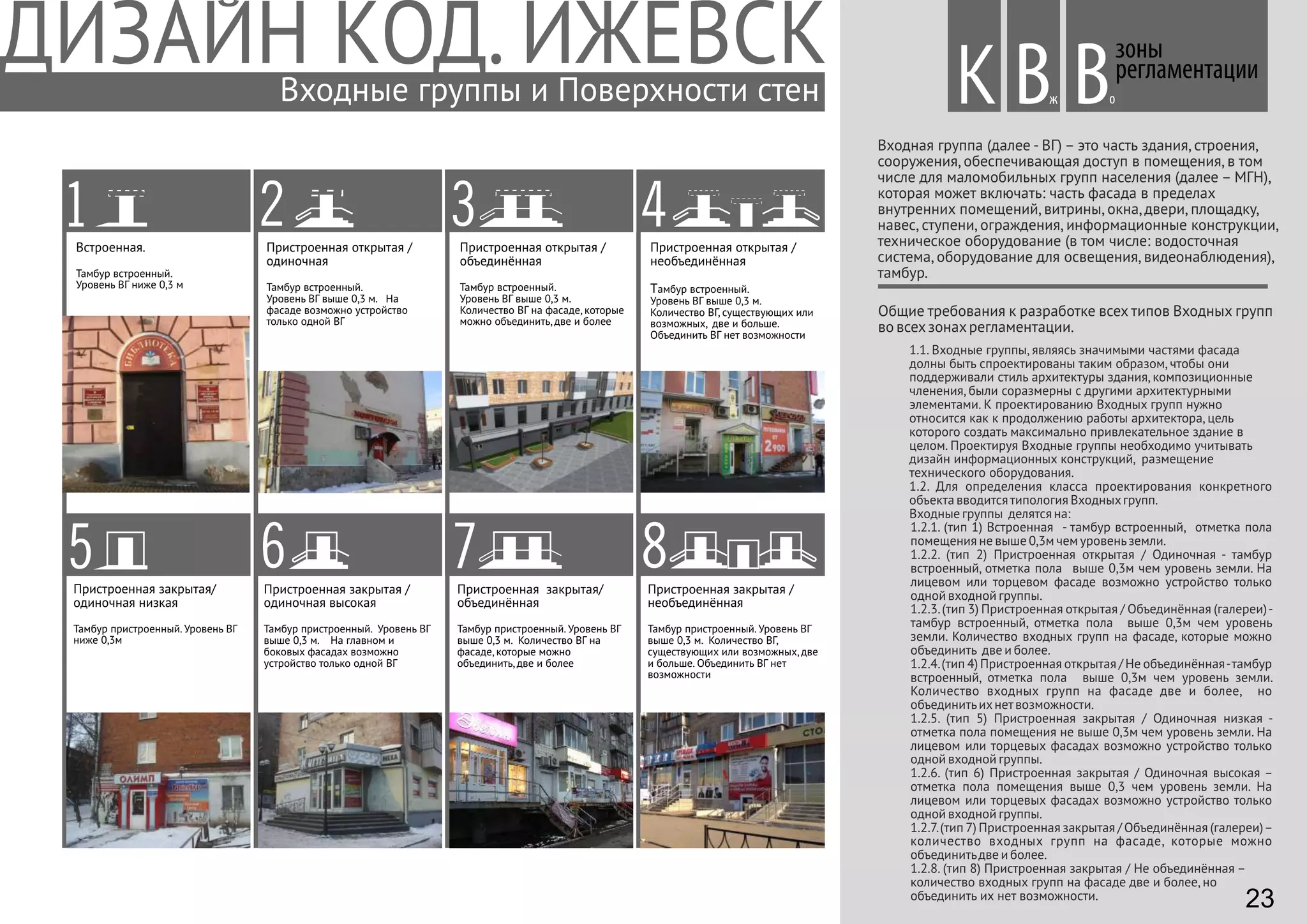 Входная группа (далее - ВГ) – это часть здания, строения,
сооружения, обеспечивающая доступ в помещения, в том
числе для маломобильных групп населения (далее – МГН),
которая может включать: часть фасада в пределах
внутренних помещений, витрины, окна, двери, площадку,
навес, ступени, ограждения, информационные конструкции,
техническое оборудование (в том числе: водосточная
система, оборудование для освещения, видеонаблюдения),
тамбур.
1.1. Входные группы, являясь значимыми частями фасада
долны быть спроектированы таким образом, чтобы они
поддерживали стиль архитектуры здания, композиционные
членения, были соразмерны с другими архитектурными
элементами. К проектированию Входных групп нужно
относится как к продолжению работы архитектора, цель
которого создать максимально привлекательное здание в
целом. Проектируя Входные группы необходимо учитывать
дизайн информационных конструкций, размещение
технического оборудования.
1.2. Для определения класса проектирования конкретного
объекта вводитсятипология Входныхгрупп.
Входные группы делятся на:
1.2.1. (тип 1) Встроенная - тамбур встроенный, отметка пола
помещения не выше 0,3м чем уровеньземли.
1.2.2. (тип 2) Пристроенная открытая / Одиночная - тамбур
встроенный, отметка пола выше 0,3м чем уровень земли. На
лицевом или торцевом фасаде возможно устройство только
одной входной группы.
1.2.3.(тип 3) Пристроенная открытая / Объединённая (галереи)-
тамбур встроенный, отметка пола выше 0,3м чем уровень
земли. Количество входных групп на фасаде, которые можно
объединить две и более.
1.2.4.(тип 4) Пристроенная открытая / Не объединённая-тамбур
встроенный, отметка пола выше 0,3м чем уровень земли.
Количество входных групп на фасаде две и более, но
объединитьихнетвозможности.
1.2.5. (тип 5) Пристроенная закрытая / Одиночная низкая -
отметка пола помещения не выше 0,3м чем уровень земли. На
лицевом или торцевых фасадах возможно устройство только
одной входной группы.
1.2.6. (тип 6) Пристроенная закрытая / Одиночная высокая –
отметка пола помещения выше 0,3 чем уровень земли. На
лицевом или торцевых фасадах возможно устройство только
одной входной группы.
1.2.7.(тип 7) Пристроенная закрытая / Объединённая (галереи)–
количество входных групп на фасаде, которые можно
объединитьдве и более.
1.2.8. (тип 8) Пристроенная закрытая / Не объединённая –
количество входных групп на фасаде две и более, но
объединить их нет возможности.
Общие требования к разработке всех типов Входных групп
во всехзонахрегламентации.
Пристроенная открытая /
объединённая
Тамбур встроенный.
Уровень ВГ выше 0,3 м.
Количество ВГ на фасаде, которые
можно объединить, две и более
Пристроенная открытая /
необъединённая
Тамбур встроенный.
Уровень ВГ выше 0,3 м.
Количество ВГ, существующих или
возможных, две и больше.
Объединить ВГ нет возможности
Пристроенная закрытая/
объединённая
Тамбур пристроенный. Уровень ВГ
выше 0,3 м. Количество ВГ на
фасаде, которые можно
объединить, две и более
8Пристроенная закрытая /
необъединённая
Тамбур пристроенный. Уровень ВГ
выше 0,3 м. Количество ВГ,
существующих или возможных, две
и больше. Объединить ВГ нет
возможности
Встроенная.
Тамбур встроенный.
Уровень ВГ ниже 0,3 м
2Пристроенная открытая /
одиночная
Тамбур встроенный.
Уровень ВГ выше 0,3 м. На
фасаде возможно устройство
только одной ВГ
3
5Пристроенная закрытая/
одиночная низкая
Тамбур пристроенный. Уровень ВГ
ниже 0,3м
6Пристроенная закрытая /
одиночная высокая
Тамбур пристроенный. Уровень ВГ
выше 0,3 м. На главном и
боковых фасадах возможно
устройство только одной ВГ
7
1 4
зоны
регламентации
Вж оВВходные группы и Поверхности стен К
23
 