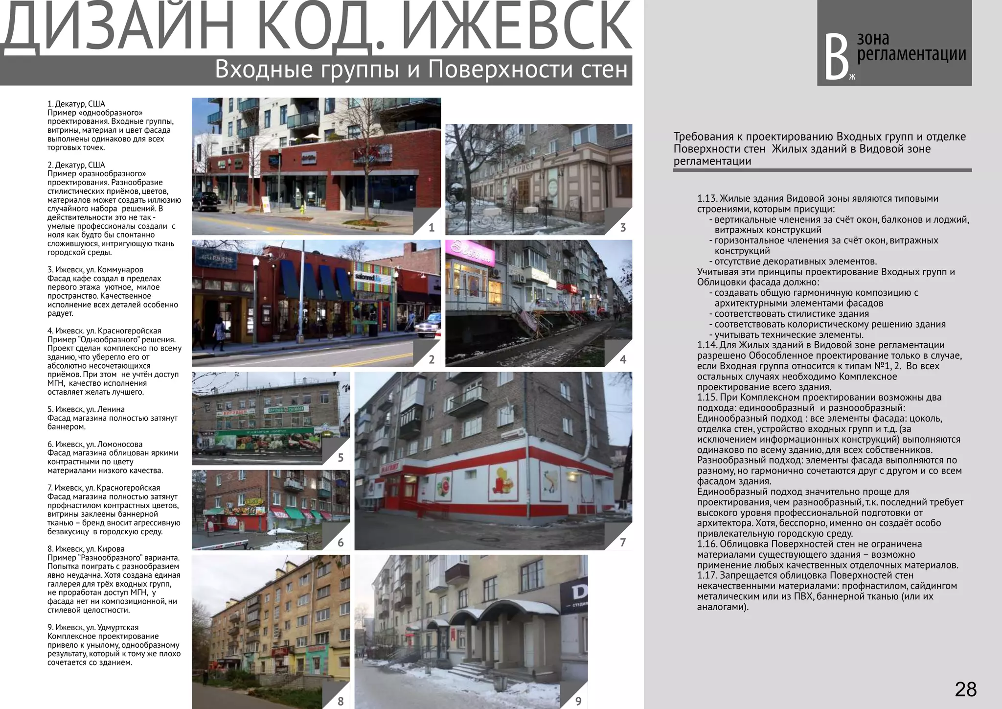 1. Декатур, США
Пример «однообразного»
проектирования. Входные группы,
витрины, материал и цвет фасада
выполнены одинаково для всех
торговых точек.
2. Декатур, США
Пример «разнообразного»
проектирования. Разнообразие
стилистических приёмов, цветов,
материалов может создать иллюзию
случайного набора решений. В
действительности это не так -
умелые профессионалы создали с
ноля как будто бы спонтанно
сложившуюся, интригующую ткань
городской среды.
3. Ижевск, ул. Коммунаров
Фасад кафе создал в пределах
первого этажа уютное, милое
пространство. Качественное
исполнение всех деталей особенно
радует.
4. Ижевск. ул. Красногеройская
Пример “Однообразного” решения.
Проект сделан комплексно по всему
зданию, что уберегло его от
абсолютно несочетающихся
приёмов. При этом не учтён доступ
МГН, качество исполнения
оставляет желать лучшего.
5. Ижевск, ул. Ленина
Фасад магазина полностью затянут
баннером.
6. Ижевск, ул. Ломоносова
Фасад магазина облицован яркими
контрастными по цвету
материалами низкого качества.
7. Ижевск, ул. Красногеройская
Фасад магазина полностью затянут
профнастилом контрастных цветов,
витрины заклеены баннерной
тканью – бренд вносит агрессивную
безвкусицу в городскую среду.
8. Ижевск, ул. Кирова
Пример “Разнообразного” варианта.
Попытка поиграть с разнообразием
явно неудачна. Хотя создана единая
галлерея для трёх входных групп,
не проработан доступ МГН, у
фасада нет ни композиционной, ни
стилевой целостности.
9. Ижевск, ул. Удмуртская
Комплексное проектирование
привело к унылому, однообразному
результату, который к тому же плохо
сочетается со зданием.
зона
регламентации
1.13. Жилые здания Видовой зоны являются типовыми
строениями, которым присущи:
- вертикальные членения за счёт окон, балконов и лоджий,
витражных конструкций
- горизонтальное членения за счёт окон, витражных
конструкций
- отсутствие декоративных элементов.
Учитывая эти принципы проектирование Входных групп и
Облицовки фасада должно:
- создавать общую гармоничную композицию с
архитектурными элементами фасадов
- соответствовать стилистике здания
- соответствовать колористическому решению здания
- учитывать технические элементы.
1.14. Для Жилых зданий в Видовой зоне регламентации
разрешено Обособленное проектирование только в случае,
если Входная группа относится к типам №1, 2. Во всех
остальных случаях необходимо Комплексное
проектирование всего здания.
1.15. При Комплексном проектировании возможны два
подхода: единоообразный и разноообразный:
Единообразный подход : все элементы фасада: цоколь,
отделка стен, устройство входных групп и т.д. (за
исключением информационных конструкций) выполняются
одинаково по всему зданию, для всех собственников.
Разнообразный подход: элементы фасада выполняются по
разному, но гармонично сочетаются друг с другом и со всем
фасадом здания.
Единообразный подход значительно проще для
проектирования, чем разнообразный, т.к. последний требует
высокого уровня профессиональной подготовки от
архитектора. Хотя, бесспорно, именно он создаёт особо
привлекательную городскую среду.
1.16. Облицовка Поверхностей стен не ограничена
материалами существующего здания – возможно
применение любых качественных отделочных материалов.
1.17. Запрещается облицовка Поверхностей стен
некачественными материалами: профнастилом, сайдингом
металическим или из ПВХ, баннерной тканью (или их
аналогами).
Требования к проектированию Входных групп и отделке
Поверхности стен Жилых зданий в Видовой зоне
регламентации
Вж
4
1
2
3
5
76
8 9
Входные группы и Поверхности стен
28
 