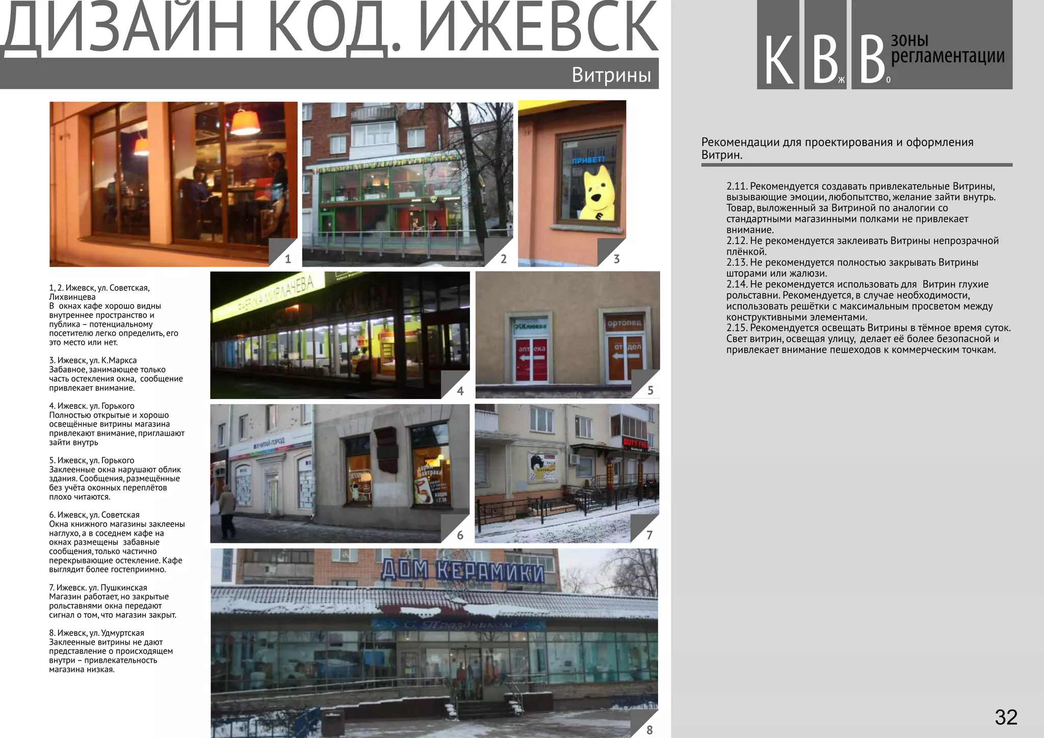1, 2. Ижевск, ул. Советская,
Лихвинцева
В окнах кафе хорошо видны
внутреннее пространство и
публика – потенциальному
посетителю легко определить, его
это место или нет.
3. Ижевск, ул. К.Маркса
Забавное, занимающее только
часть остекления окна, сообщение
привлекает внимание.
4. Ижевск. ул. Горького
Полностью открытые и хорошо
освещённые витрины магазина
привлекают внимание, приглашают
зайти внутрь
5. Ижевск, ул. Горького
Заклеенные окна нарушают облик
здания. Сообщения, размещённые
без учёта оконных переплётов
плохо читаются.
6. Ижевск, ул. Советская
Окна книжного магазины заклеены
наглухо, а в соседнем кафе на
окнах размещены забавные
сообщения, только частично
перекрывающие остекление. Кафе
выглядит более гостеприимно.
7. Ижевск. ул. Пушкинская
Магазин работает, но закрытые
рольставнями окна передают
сигнал о том, что магазин закрыт.
8. Ижевск, ул. Удмуртская
Заклеенные витрины не дают
представление о происходящем
внутри – привлекательность
магазина низкая.
Витрины
2.11. Рекомендуется создавать привлекательные Витрины,
вызывающие эмоции, любопытство, желание зайти внутрь.
Товар, выложенный за Витриной по аналогии со
стандартными магазинными полками не привлекает
внимание.
2.12. Не рекомендуется заклеивать Витрины непрозрачной
плёнкой.
2.13. Не рекомендуется полностью закрывать Витрины
шторами или жалюзи.
2.14. Не рекомендуется использовать для Витрин глухие
рольставни. Рекомендуется, в случае необходимости,
использовать решётки с максимальным просветом между
конструктивными элементами.
2.15. Рекомендуется освещать Витрины в тёмное время суток.
Свет витрин, освещая улицу, делает её более безопасной и
привлекает внимание пешеходов к коммерческим точкам.
зоны
регламентации
Вж оВ
Рекомендации для проектирования и оформления
Витрин.
4
1 2 3
5
76
8
К
32
 