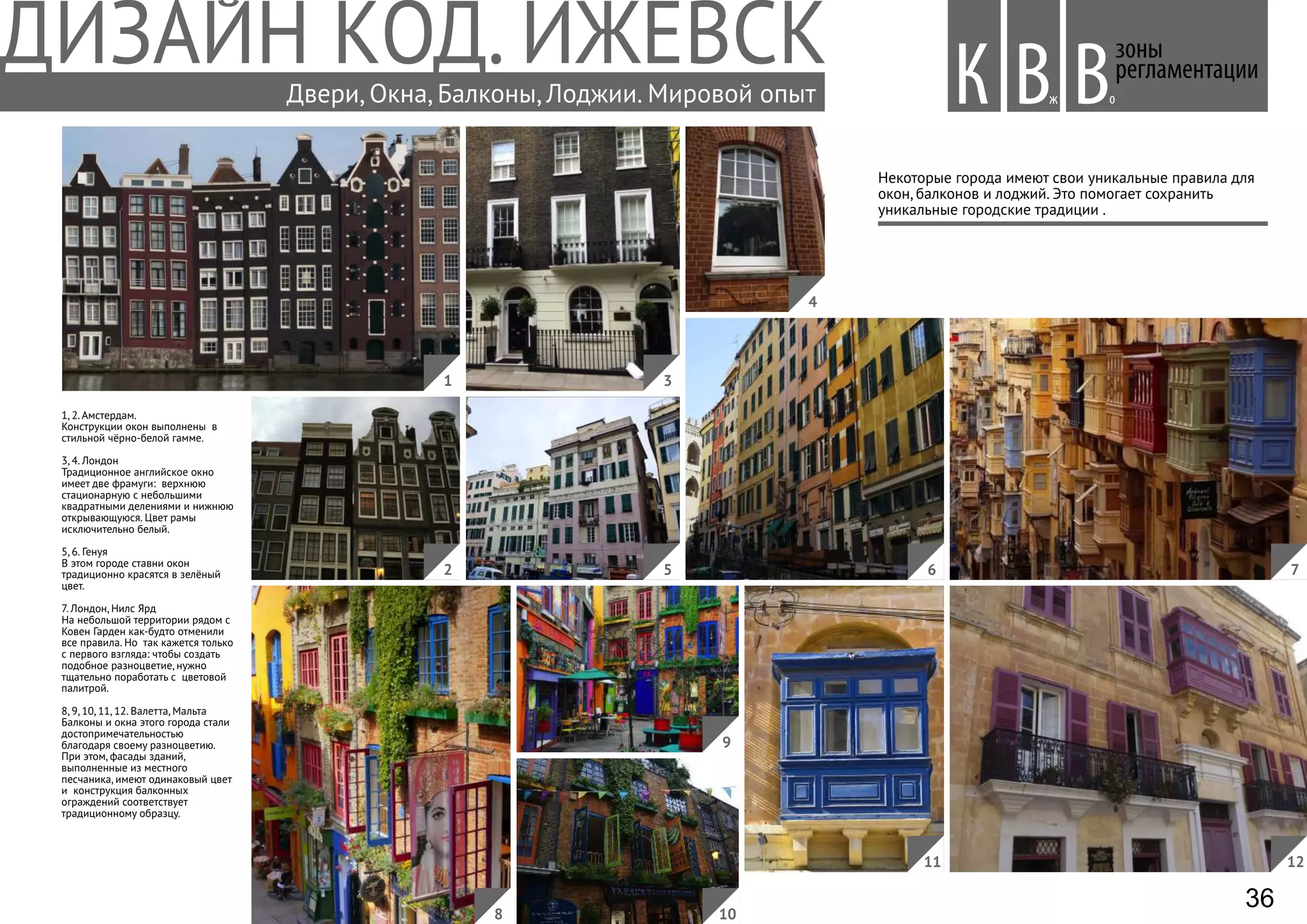 Некоторые города имеют свои уникальные правила для
окон, балконов и лоджий. Это помогает сохранить
уникальные городские традиции .
1, 2. Амстердам.
Конструкции окон выполнены в
стильной чёрно-белой гамме.
3, 4. Лондон
Традиционное английское окно
имеет две фрамуги: верхнюю
стационарную с небольшими
квадратными делениями и нижнюю
открывающуюся. Цвет рамы
исключительно белый.
5, 6. Генуя
В этом городе ставни окон
традиционно красятся в зелёный
цвет.
7. Лондон, Нилс Ярд
На небольшой территории рядом с
Ковен Гарден как-будто отменили
все правила. Но так кажется только
с первого взгляда: чтобы создать
подобное разноцветие, нужно
тщательно поработать с цветовой
палитрой.
8, 9, 10, 11, 12. Валетта, Мальта
Балконы и окна этого города стали
достопримечательностью
благодаря своему разноцветию.
При этом, фасады зданий,
выполненные из местного
песчаника, имеют одинаковый цвет
и конструкция балконных
ограждений соответствует
традиционному образцу.
зоны
регламентации
Вж оВКДвери, Окна, Балконы, Лоджии. Мировой опыт
8
1
2
3
5 76
4
9
10
11 12
36
 